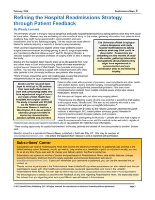 February, 2014 Readmissions News 3
© 2013, Health Policy Publishing, LLC. All rights reserved. No reproduction or electronic forwarding without permission. page 3
The University of Utah is trying to
reduce dangerous and costly
hospital readmissions by asking
patients what they think could be
done better. Researchers are
embarking on nine months of study
on the matter, gathering information
from patients about problems they
might have experienced in
communication and care
coordination prior to and following
surgery.
Brooke and his research team
hope to enlist up to 250 patients
from rural and urban areas in
Utah and surrounding states who
have experienced surgical care at
University of Utah Health Care
hospitals and surgical centers. …
The study is funded with $15,000
by the Patient-Centered
Outcomes Research Institute, a
Washington, D.C.-based patient
advocacy group interested in
improving communication
between patients and providers.
Refining the Hospital Readmissions Strategy
through Patient Feedback
By Wendy Leonard
The University of Utah is trying to reduce dangerous and costly hospital readmissions by asking patients what they think could
be done better. Researchers are embarking on nine months of study on the matter, gathering information from patients about
problems they might have experienced in communication and care
coordination prior to and following surgery. The two issues are most often to
blame for patients requiring a return to a doctor's care prematurely.
"We'll use their experiences to explore where major problems exist in
surgical care coordination, including gaining access to surgical specialists
and maintaining effective follow-up care," said Dr. Benjamin Brooke, a
vascular surgeon and assistant professor of surgery at the U. who is leading
the study.
Brooke and his research team hope to enlist up to 250 patients from rural
and urban areas in Utah and surrounding states who have experienced
surgical care at University of Utah Health Care hospitals and surgical
centers. They are also looking to speak with medical providers who often
refer patients to the University facilities or see patients after surgery.
"We're trying to ensure that we're not creating gaps in care that arise from
miscommunication or lack of communication," Brooke said.
Patients often meet with a number of providers, case consultants and other health
care workers before, during and after surgery, increasing the potential for
miscommunication and potential preventable problems. It is even more
complicated when patients have multiple medical issues and/or take various
medications, Brooke said.
But mix-ups can happen with just about any surgery patient.
"These issues are affecting quality of care now, and this is something that applies
to all surgical areas," Brooke said. "We want to find patients who have a true
interest in this issue and will give us insightful information."
The study is funded with $15,000 by the Patient-Centered Outcomes Research
Institute, a Washington, D.C.-based patient advocacy group interested in
improving communication between patients and providers.
Anyone interested in participating in the study — people who have had surgery or
cared for someone who has — can visit the medical center web site to register at
medicine.utah.edu/surgery/patient-transitions.php or can call 801-581-8409 for more information.
"There is a big opportunity for quality improvement" in the way patients are handed off from one provider to another, Brooke
said.
Wendy Leonard is a reporter for Deseret News, published in Salt Lake City, UT. She may be reached at
wleonard@deseretnews.com. This article first appeared on February 5 and is reprinted with permission.
Subscribers’ Corner
Subscribers can receive Readmissions News both in print and electronic formats for no additional cost, and that is the
default delivery option. However, should you wish to only receive your newsletter in print, or only electronically, you can
do so at any time. If you ever want to change your delivery option, feel free to contact us.
Subscribers can access an archive of current and past issues of Readmissions News, view added features, change
account information, and more from the newly upgraded and enhanced Subscriber web site at:
www.ReadmissionsNews.com. If you can't remember your username or password, you can use the reminder link, or
contact us.
There's no cost to participate in the Readmissions News LinkedIn Group where subscribers can also network and discuss
readmissions issues with other health care professionals, review job opportunities, and more in the LinkedIn
Readmissions News Group. You can sign up now at:http://www.linkedin.com/groups/Readmissions-News-4220113?home=&gid=4220113
We encourage you to contact us any time with feedback of any kind regarding Readmissions News. We especially would
like to hear from you regarding what topics you'd like to see addressed in future issues.
 