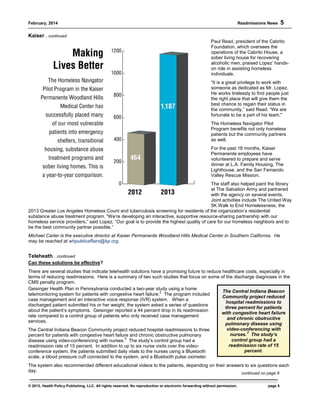 February, 2014 Readmissions News 5
© 2013, Health Policy Publishing, LLC. All rights reserved. No reproduction or electronic forwarding without permission. page 5
The Central Indiana Beacon
Community project reduced
hospital readmissions to
three percent for patients
with congestive heart failure
and chronic obstructive
pulmonary disease using
video-conferencing with
nurses.
3
The study’s
control group had a
readmission rate of 15
percent.
Kaiser…continued
Paul Read, president of the Cabrito
Foundation, which oversees the
operations of the Cabrito House, a
sober living house for recovering
alcoholic men, praised Lopez’ hands-
on role in assisting homeless
individuals.
“It is a great privilege to work with
someone as dedicated as Mr. Lopez.
He works tirelessly to find people just
the right place that will give them the
best chance to regain their status in
the community,” said Read. “We are
fortunate to be a part of his team."
The Homeless Navigator Pilot
Program benefits not only homeless
patients but the community partners
as well.
For the past 18 months, Kaiser
Permanente employees have
volunteered to prepare and serve
dinner at L.A. Family Housing, The
Lighthouse, and the San Fernando
Valley Rescue Mission.
The staff also helped paint the library
at The Salvation Army and partnered
with the agency on several events.
Joint activities include The United Way
5K Walk to End Homelessness, the
2013 Greater Los Angeles Homeless Count and tuberculosis screening for residents of the organization’s residential
substance abuse treatment program. “We’re developing an interactive, supportive resource-sharing partnership with our
homeless service providers,” said Lopez. “Our goal is to provide the highest quality of care for our homeless neighbors and to
be the best community partner possible.”
Michael Carter is the executive director at Kaiser Permanente Woodland Hills Medical Center in Southern California. He
may be reached at whpublicaffairs@kp.org.
Teleheath…continued
Can these solutions be effective?
There are several studies that indicate telehealth solutions have a promising future to reduce healthcare costs, especially in
terms of reducing readmissions. Here is a summary of two such studies that focus on some of the discharge diagnoses in the
CMS penalty program.
Geisinger Health Plan in Pennsylvania conducted a two-year study using a home
telemonitoring system for patients with congestive heart failure.
2
The program included
case management and an interactive voice response (IVR) system. When a
discharged patient submitted his or her weight, the system asked a series of questions
about the patient’s symptoms. Geisinger reported a 44 percent drop in its readmission
rate compared to a control group of patients who only received case management
services.
The Central Indiana Beacon Community project reduced hospital readmissions to three
percent for patients with congestive heart failure and chronic obstructive pulmonary
disease using video-conferencing with nurses.
3
The study’s control group had a
readmission rate of 15 percent. In addition to up to six nurse visits over the video-
conference system, the patients submitted daily vitals to the nurses using a Bluetooth
scale, a blood pressure cuff connected to the system, and a Bluetooth pulse oximeter.
The system also recommended different educational videos to the patients, depending on their answers to six questions each
day. continued on page 6
 