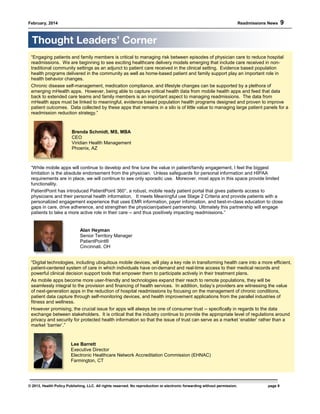 February, 2014 Readmissions News 9
© 2013, Health Policy Publishing, LLC. All rights reserved. No reproduction or electronic forwarding without permission. page 9
“Engaging patients and family members is critical to managing risk between episodes of physician care to reduce hospital
readmissions. We are beginning to see exciting healthcare delivery models emerging that include care received in non-
traditional community settings as an adjunct to patient care received in the clinical setting. Evidence based population
health programs delivered in the community as well as home-based patient and family support play an important role in
health behavior changes.
Chronic disease self-management, medication compliance, and lifestyle changes can be supported by a plethora of
emerging mHealth apps. However, being able to capture critical health data from mobile health apps and feed that data
back to extended care teams and family members is an important aspect to managing readmissions. The data from
mHealth apps must be linked to meaningful, evidence based population health programs designed and proven to improve
patient outcomes. Data collected by these apps that remains in a silo is of little value to managing large patient panels for a
readmission reduction strategy.”
Brenda Schmidt, MS, MBA
CEO
Viridian Health Management
Phoenix, AZ
“While mobile apps will continue to develop and fine tune the value in patient/family engagement, I feel the biggest
limitation is the absolute endorsement from the physician. Unless safeguards for personal information and HIPAA
requirements are in place, we will continue to see only sporadic use. Moreover, most apps in this space provide limited
functionality.
PatientPoint has introduced PatientPoint 360°, a robust, mobile ready patient portal that gives patients access to
physicians and their personal health information. It meets Meaningful use Stage 2 Criteria and provide patients with a
personalized engagement experience that uses EMR information, payer information, and best-in-class education to close
gaps in care, drive adherence, and strengthen the physician/patient partnership. Ultimately this partnership will engage
patients to take a more active role in their care -- and thus positively impacting readmissions.”
Alan Heyman
Senior Territory Manager
PatientPoint®
Cincinnati. OH
“Digital technologies, including ubiquitous mobile devices, will play a key role in transforming health care into a more efficient,
patient-centered system of care in which individuals have on-demand and real-time access to their medical records and
powerful clinical decision support tools that empower them to participate actively in their treatment plans.
As mobile apps become more user-friendly and technologies expand their reach to remote populations, they will be
seamlessly integral to the provision and financing of health services. In addition, today’s providers are witnessing the value
of next-generation apps in the reduction of hospital readmissions by focusing on the management of chronic conditions,
patient data capture through self-monitoring devices, and health improvement applications from the parallel industries of
fitness and wellness.
However promising, the crucial issue for apps will always be one of consumer trust -- specifically in regards to the data
exchange between stakeholders. It is critical that the industry continue to provide the appropriate level of regulations around
privacy and security for protected health information so that the issue of trust can serve as a market ‘enabler’ rather than a
market ‘barrier’.”
Lee Barrett
Executive Director
Electronic Healthcare Network Accreditation Commission (EHNAC)
Farmington, CT
Thought Leaders’ Corner
 