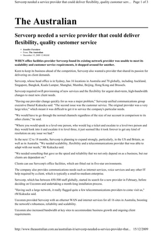 The Australian
Servcorp needed a service provider that could deliver
flexibility, quality customer service
Jennifer Foreshew•
From: The Australian•
December 15, 2009 12:00AM•
WHEN office facilities provider Servcorp found its existing network provider was unable to meet its
scalability and customer service requirements, it shopped around for another.
Keen to keep its business ahead of the competition, Servcorp also wanted a provider that shared its passion for
delivering on client demands.
Servcorp, whose head office is in Sydney, has 16 locations in Australia and 70 globally, including Auckland,
Singapore, Bangkok, Kuala Lumpur, Shanghai, Mumbai, Beijing, Hong Kong and Brussels.
Servcorp required swift provisioning of new services and the flexibility for urgent short-term, high-bandwidth
changes to meet new client needs.
"Having our provider change quickly for us was a major problem," Servcorp unified communications group
executive Daniel Kukucka said. "The second issue was the customer service. The original provider was a very
large telco," which meant it was difficult to get it to service the company's particular needs.
"We would have to go through the normal channels regardless of the size of our account in comparison to its
other clients," he said.
"Where you would speak to a level-one person, who would log a ticket and escalate to a level-two person and
they would look into it and escalate it to level three, it just seemed like it took forever to get any kind of
resolution on any issue we had."
In the next 12 to 18 months, Servcorp is planning to expand strongly, particularly, in the US and Britain, as
well as in Australia. "We needed scalability, flexibility and a telecommunications provider that was able to
adapt with our needs," Mr Kukucka said.
"We needed something that gave us the speed and reliability that we not only depend on as a business, but our
clients are dependent on."
Clients can use Servcorp's office facilities, which are fitted out in five-star environments.
The company also provides communications needs such as internet services, voice services and any other IT
help required by a client, which is typically a small-to-medium enterprise.
Servcorp, which has between 450-500 staff globally, started its search for a new provider in February, before
deciding on Uecomm and undertaking a month-long installation process.
"Having such a large network, it really flagged quite a few telecommunications providers to come visit us,"
rM Kukucka said.
Uecomm provided Servcorp with an ethernet WAN and internet services for all 16 sites in Australia, boosting
the network's robustness, reliability and scalability.
Uecomm also increased bandwidth at key sites to accommodate business growth and ongoing client
requirements.
Page 1 of 3Servcorp needed a service provider that could deliver flexibility, quality customer serv...
15/12/2009http://www.theaustralian.com.au/australian-it/servcorp-needed-a-service-provider-that...
 