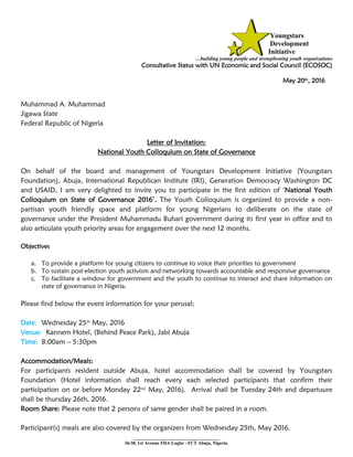 Youngstars
Development
Initiative
…building young people and strengthening youth organizations
Consultative Status with UN Economic and Social Council (ECOSOC)
May 20th, 2016
Muhammad A. Muhammad
Jigawa State
Federal Republic of Nigeria
Letter of Invitation:
National Youth Colloquium on State of Governance
On behalf of the board and management of Youngstars Development Initiative (Youngstars
Foundation), Abuja, International Republican Institute (IRI), Generation Democracy Washington DC
and USAID, I am very delighted to invite you to participate in the first edition of ‘National Youth
Colloquium on State of Governance 2016’. The Youth Colloquium is organized to provide a non-
partisan youth friendly space and platform for young Nigerians to deliberate on the state of
governance under the President Muhammadu Buhari government during its first year in office and to
also articulate youth priority areas for engagement over the next 12 months.
Objectives
a. To provide a platform for young citizens to continue to voice their priorities to government
b. To sustain post-election youth activism and networking towards accountable and responsive governance
c. To facilitate a window for government and the youth to continue to interact and share information on
state of governance in Nigeria.
Please find below the event information for your perusal;
Date: Wednesday 25th
May, 2016
Venue: Kannem Hotel, (Behind Peace Park), Jabi Abuja
Time: 8:00am – 5:30pm
Accommodation/Meals:
For participants resident outside Abuja, hotel accommodation shall be covered by Youngstars
Foundation (Hotel information shall reach every each selected participants that confirm their
participation on or before Monday 22nd
May, 2016). Arrival shall be Tuesday 24th and departuure
shall be thursday 26th, 2016.
Room Share: Please note that 2 persons of same gender shall be paired in a room.
Participant(s) meals are also covered by the organizers from Wednesday 25th, May 2016.
___________________________
36/38, 1st Avenue FHA Lugbe - FCT Abuja, Nigeria.
 