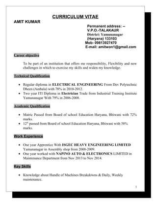 CURRICULUM VITAE
AMIT KUMAR
Permanent address: --
V.P.O.-TALAKAUR
District: Yamunanagar
(Haryana) 133103
Mob- 09813927470
E-mail: amitwon1@gmail.com
Career objective
To be part of an institution that offers me responsibility, Flexibility and new
challenges in which to exercise my skills and widen my knowledge.
Technical Qualification
• Regular diploma in ELECTRICAL ENGINEERING From Dev Polytechnic
Dheen (Ambala) with 78% in 2010-2012.
• Two year ITI Diploma in Electrician Trade from Industrial Training Institute
Yamunanagar With 79% in 2006-2008.
Academic Qualification
• Matric Passed from Board of school Education Haryana, Bhiwani with 72%
marks.
• 12th
passed from Board of school Education Haryana, Bhiwani with 58%
marks.
Work Experience
• One year Apprentice With ISGEC HEAVY ENGINEERING LIMITED
Yamunanagar in Assembly shop from 2008-2009.
• One year worked with NAPINO AUTO & ELECTRONICS LIMITED in
Maintenance Department from Nov 2013 to Nov 2014.
Key Skills
• Knowledge about Handle of Machines Breakdowns & Daily, Weekly
maintenance.
1
 