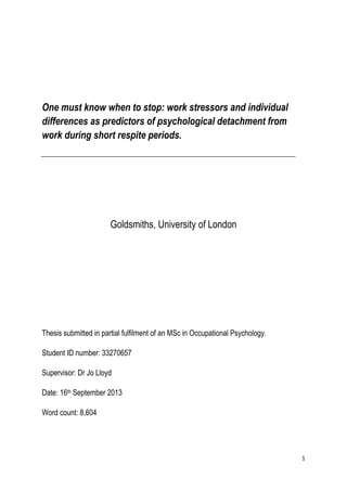 1
One must know when to stop: work stressors and individual
differences as predictors of psychological detachment from
work during short respite periods.
Goldsmiths, University of London
Thesis submitted in partial fulfilment of an MSc in Occupational Psychology.
Student ID number: 33270657
Supervisor: Dr Jo Lloyd
Date: 16th September 2013
Word count: 8,604
 