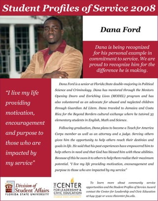 Dana Ford
Dana Ford is a senior at Florida State double-majoring in Political
Science and Criminology. Dana has mentored through the Mentors
Opening Doors and Enriching Lives (MODEL) program and has
also volunteered as an advocate for abused and neglected children
through Guardian Ad Litem. Dana traveled to Jamaica and Costa
Rica for the Beyond Borders cultural exchange where he tutored 35
elementary students in English, Math and Science.
Following graduation, Dana plans to become a Teach for America
Corps member as well as an attorney and a judge. Serving others
gives him the opportunity to help others reach their destinies and
goals in life. He said that his past experiences have empowered him to
help others in need and that God has blessed him with these abilities.
Because of this he owes it to others to help them realize their maximum
potential. “I live my life providing motivation, encouragement and
purpose to those who are impacted by my service”
Dana is being recognized
for his personal example in
commitment to service. We are
proud to recognize him for the
difference he is making.
“I live my life
providing
motivation,
encouragement
and purpose to
those who are
impacted by
my service”
Student Profiles of Service 2008
To learn more about community service
opportunities and the Student Profiles of Service Award
contact the Center for Leadership and Civic Education
at 644-3342 or www.thecenter.fsu.edu.
 