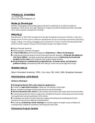 PRANJAL SHARMA
+91-7776917684
pranjal.sharma306500@gmail.com
Node.js Developer
Seeking a challenging and rewarding opportunity which would help me to utilize my technical
background, which assists me to gain experience, employ my excellent interpersonal skills and enable
me to make a positive contribution in the field.
PROFILE
Specialization in REST APIs development through Strongloop framework of Node.js. Extensive
background in full life-cycle of software development process including requirements gathering,
design, coding, unit testing, debugging and maintenance. Proven record of developing flexible
solutions which support frequent functionality changes. Strengths include:
♦ Object-Oriented JavaScript
♦ Performed roles of Node.js Developer.
♦ 1 Year 04 Months professional Development Experience in Wipro Technologies.
♦ Comprehensive domain grasp across all functional areas with expertise in Software Development
Life Cycle (SDLC), managing requirement gathering process and delivering the functional
modules to the client, and conducted other project related activities.
♦ Good analytical, troubleshooting organizational, communication, prioritization,
problem solving and leadership skills with ability to create and sustain high work tempo.
TRAINED SKILLS
Object Orientated JavaScript, HTML, Core Java, CSS, AJAX, JSON, Strongloop framework.
PROFESSIONAL EXPERIENCE
Software Developer:
♦ Developing Restful APIs and enterprise applications
♦ Involved in requirement analysis, coding and unit testing of several apis.
♦ Have complete knowledge of development process and terminologies
♦ Direct interaction with clients to discuss about requirements and to give status of activities done
♦ Communicating with the clients to capture the complete information, interviewing end-users to know
the requirements and set expectations of the clients.
♦ Conducting case study for project planning, scoping and tracking and coordinating with team
members for requirement mapping and development.
♦ Periodically conducting review meetings to monitor progress of project as per schedule and
ensuring timely completion and delivery of the project to the client.
Professional Projects Handled
 