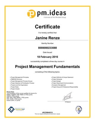 Certificate
It is hereby certified that
Janine Renze
Identity Number
8008080233088
Date Issued
18 February 2016
successfully completed a three day course in
Project Management Fundamentals
consisting of the following topics:
Project Management Principles
PMBOK® Structure
Project Management Process Groups
Project Selection & Prioritisation Process
Projects and the Organisation
Project Roles
Project Charter
Project Definition & Scope Statement
Project Schedule
Project Budget
Project Reporting & Communications
Exception Management
Project Closure & Professional Responsibility
Please Note:
The completion of this course qualifies the learner for:
PMP® / PgMP® / PMI- PBA®: 21 PDU points
PfMP®: 5 PDU points
PMI- SP® / PMI- RMP®: 7 PDU points
PMI- ACP®: 4 PDU points
Axelos CDPs: 21 points
K Deacon
#SCPM040210
This is an original certificate and cannot be re- issued.
 