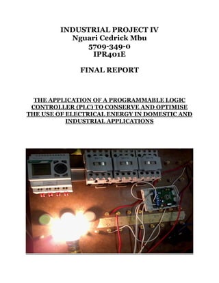 INDUSTRIAL PROJECT IV
Nguari Cedrick Mbu
5709-349-0
IPR401E
FINAL REPORT
THE APPLICATION OF A PROGRAMMABLE LOGIC
CONTROLLER (PLC) TO CONSERVE AND OPTIMISE
THE USE OF ELECTRICAL ENERGY IN DOMESTIC AND
INDUSTRIAL APPLICATIONS
 