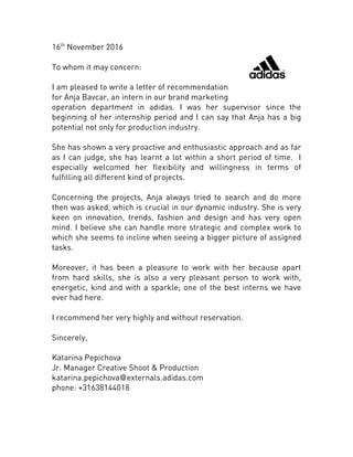 16th
November 2016
To whom it may concern:
I am pleased to write a letter of recommendation
for Anja Bavcar, an intern in our brand marketing
operation department in adidas. I was her supervisor since the
beginning of her internship period and I can say that Anja has a big
potential not only for production industry.
She has shown a very proactive and enthusiastic approach and as far
as I can judge, she has learnt a lot within a short period of time. I
especially welcomed her flexibility and willingness in terms of
fulfilling all different kind of projects.
Concerning the projects, Anja always tried to search and do more
then was asked, which is crucial in our dynamic industry. She is very
keen on innovation, trends, fashion and design and has very open
mind. I believe she can handle more strategic and complex work to
which she seems to incline when seeing a bigger picture of assigned
tasks.
Moreover, it has been a pleasure to work with her because apart
from hard skills, she is also a very pleasant person to work with,
energetic, kind and with a sparkle; one of the best interns we have
ever had here.
I recommend her very highly and without reservation.
Sincerely,
Katarina Pepichova
Jr. Manager Creative Shoot & Production
katarina.pepichova@externals.adidas.com
phone: +31638144018
 