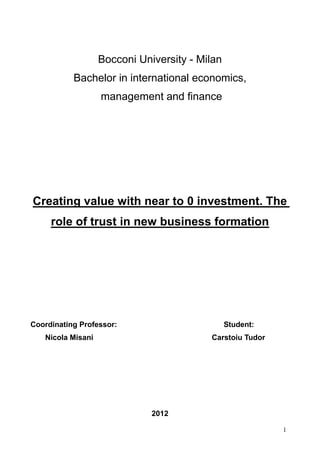 1
Bocconi University - Milan
Bachelor in international economics,
management and finance
Creating value with near to 0 investment. The
role of trust in new business formation
Coordinating Professor: Student:
Nicola Misani Carstoiu Tudor
2012
 