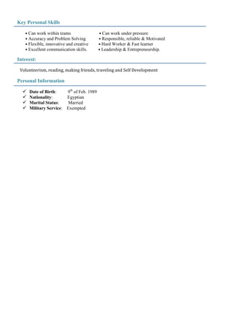 Key Personal Skills
• Can work within teams • Can work under pressure
• Accuracy and Problem Solving • Responsible, reliable & Motivated
• Flexible, innovative and creative • Hard Worker & Fast learner
• Excellent communication skills. • Leadership & Entrepreneurship.
Interest:
Volunteerism, reading, making friends, traveling and Self Development
Personal Information
 Date of Birth: 9th
of Feb. 1989
 Nationality: Egyptian
 Marital Status: Married
 Military Service: Exempted
 