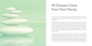 How hard it is to play cool all the time and make believe that life is perfect, and
smile regardless of what you feel. Indeed, everybody is prone to stress and nervous
breakdowns.
Overall length of nervous fibers in our body constitutes about 1 billion meters. Don’t
believe it, when you are told that nerve cells can’t be restored—otherwise how would
we withstand stress? That way any troubles would just be utterly perplexing. Nerve
fibers do restore, however, very slowly. It is necessary though to be careful, try to
strengthen the nervous system, so that you won’t be shuddering from any loud noise,
falling into depression and be irritated at the slightest pretext. Remember, your health
is in your hands.
Our nervous system is responsible for all processes and functions in our body. Not
only it guides all functions of our body, but it is also in charge of them and their
development. Nerve endings are present in every single part of our body and affect
everything—even the growth of hair and nails. Nerve impulses are sent to our brain
from the nerve endings. Everybody is aware of the simple truth, that all diseases come
from nerves, but many of us believe it’s a mere joke and disregard it altogether. Really,
All Diseases Come
From Poor Nerves
 