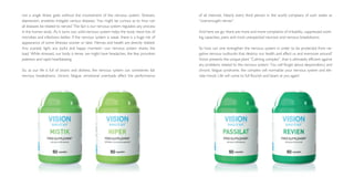 not a single illness goes without the involvement of the nervous system. Stresses,
depression, anxieties instigate various diseases. You might be curious as to how can
all diseases be related to nerves? The fact is our nervous system regulates any process
in the human body. As it turns out, solid nervous system helps the body resist lots of
microbes and infections better. If the nervous system is weak, there is a huge risk of
appearance of some illnesses sooner or later. Nerves and health are directly related.
Any scandal, fight, any joyful and happy moment—our nervous system shares the
load. While stressed, our body is tense, we might have headaches, the fear provokes
paleness and rapid heartbeating.
So, as our life is full of strains and distress, the nervous system can sometimes fail:
nervous breakdowns, chronic fatigue, emotional overloads affect the performance
of all internals. Nearly every third person in the world complains of such states as
“overwrought nerves”.
And here we go: there are more and more complaints of irritability, suppressed work­
ing capacities, pains and most unexpected neurosis and nervous breakdowns.
So how can one strengthen the nervous system in order to be protected from ne­
gative nervous outbursts that destroy our health and affect us and everyone around?
Vision presents the unique plant “Calming complex”, that is ultimately efficient against
any problems related to the nervous system. You will forget about despondency and
chronic fatigue syndrome, the complex will normalize your nervous system and ele­
vate mood. Life will come to full flourish and beam at you again!
 