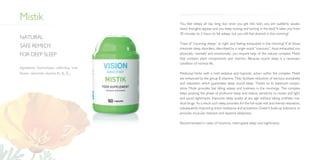 Mistik You feel sleepy all day long, but once you get into bed, you are suddenly awake,
heavy thoughts appear and you keep tossing and turning in the bed? It takes you from
30 minutes to 2 hours to fall asleep, but you still feel drained in the morning?
Tired of “counting sheep” at night and feeling exhausted in the morning? If all those
tiresome sleep disorders, described by a single word “insomnia”, have exhausted you
physically, mentally and emotionally, you require help of the natural complex Mistik
that contains plant components and vitamins. Because sound sleep is a necessary
condition of normal life.
Medicinal herbs with a mild sedative and hypnotic action within the complex Mistik
are enhanced by the group B vitamins. They facilitate reduction of nervous excitability
and relaxation which guarantees deep sound sleep. Thanks to its balanced compo­
sition Mistik provides fast falling asleep and liveliness in the mornings. The complex
helps prolong the phase of profound sleep and reduce sensitivity to noises and light,
and avoid nightmares. Improves sleep quality at any age without taking synthetic me­
dical drugs. As a result such sleep provides for the full-scale rest and mental relaxation,
subsequently improving stress resistance and activeness. Doesn’t build up tolerance or
provoke muscular restraint and daytime sleepiness.
Recommended in cases of insomnia, interrupted sleep and nightmares.
Natural
safe remedy
for deep sleep
Ingredients: Eschscholzia californica, lime
flower, camomile, vitamins B1
, B6
, B12
.
 