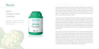 Revien Contemporary tense rhythm of life makes it difficult to withstand various stresses. Im­
proper life-style and unfavourable environmental conditions complicate our existence
even more. New age has introduced a new mass disease, connected with overloads
and enhanced mental and psychological strains. Chronic fatigue syndrome, as it is
called,—is a scourge of the 21st century. Its primary symptom is complete exhaustion
of the nervous system and body in a whole.
The reason for such exhaustion is continuous dominance of excitation processes over
inhibition processes: strong nervous stresses, worries, conflicts and overloads. That
leads to stamina overspend and depletion, which is quite difficult to restore by plain
rest. Apathy, irritability, memory impairment, absent-mindedness, unfounded fears and
profound anxiety—these symptoms of the chronic fatigue syndrome can disturb you
for many months or even years. In such case it already transforms into a severe disease
that affects general resistibility of the body to various adverse factors of the external
environment.
The complex is based on the medicinal herbs and microelements, effectively fights
the symptoms of the chronic fatigue syndrome: surges energy, heaves emotional dis­
position, and boosts physical and intellectual activity. It restores the balance between
excitation and inhibition processes and blocks the excessive anxiety and irritability,
eliminating related problems with attention focusing and memorizing. Activates the
central nervous system, improves muscle tone, energy potential and working capaci­
ties. Components of this complex allow not only to work actively, but to have a good
rest as well. Revien prevents chronic fatigue, nervous and physical exhaustion due to a
tense lifestyle, boosts vitality and revitalizes, without disturbing sleep.
Fights
chronic fatigue
syndrome
Ingredients: hop cones, black horehound
flowering tops, ginseng root, zinc, iron,
yeast with selenium.
 