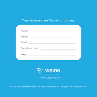 Your independent Vision consultant:
Name.:
Phone:
E-mail:
Consultant code:
Skype:
The booklet is intended for internal use in the 4th
quarter of 2013 through to the 1st
quarter of 2014.
www.vipgroup.net
Georgyana
N/A
georgyana.vision@gmail.com
ECV-4085456
N/A
 