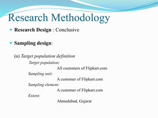 Research Methodology
 Research Design : Conclusive
 Sampling design:
(a) Target population definition
Target population:
All customers of Flipkart.com
Sampling unit:
A customer of Flipkart.com
Sampling element:
A customer of Flipkart.com
Extent:
Ahmedabad, Gujarat
 
