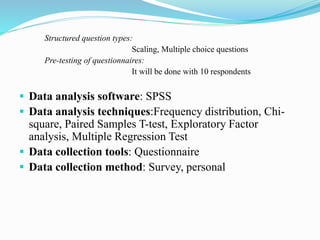 Structured question types:
Scaling, Multiple choice questions
Pre-testing of questionnaires:
It will be done with 10 respondents
 Data analysis software: SPSS
 Data analysis techniques:Frequency distribution, Chi-
square, Paired Samples T-test, Exploratory Factor
analysis, Multiple Regression Test
 Data collection tools: Questionnaire
 Data collection method: Survey, personal
 