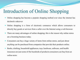 Introduction of Online Shopping
 Online shopping has become a popular shopping method ever since the internet has
declared a takeover
 Online shopping is a form of electronic commerce which allows consumers to
directly buy goods or services from a seller over the Internet using a web browser.
 There are many advantages of online shopping; this is the reason why online stores
are a booming business today.
 Consumers can buy a huge variety of items from online stores, and just about
anything can be purchased from companies that provide their products online.
 Books, clothing, household appliances, toys, hardware, software, and health
insurance are just some of the hundreds of products consumers can buy from an
online store.
 