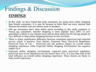 Findings & Discussion
FINDINGS
 In this study we have found that male consumers are using more online shopping
than female consumers. It is may be because in India Men use more internet than
Women but mobile users are almost same in numbers.
 Old age consumers don’t shop online much according to this study compares to
Young age consumers. Internet shopping is more popular since 2007, so new
generation is likely to use internet more and do shop online but for old age people its
very difficult to shop online shopping because its new for them.
 There is minor significance difference between consumers perceived and expected
service which is positive. Four factors: Expected Trust, Perceived Reputation,
Perceived Ease of Use , Perceived risk has positive impact on overall online
shopping experience while Expected Online shopping Environment has negative
impact on it.
 Expected online shopping environment, expected trust, perceived reputation,
perceived ease of use and perceived risk factors have 31%. It is less than half of the
total influence on overall online shopping experience. These factors are likely to
find overall experience
 