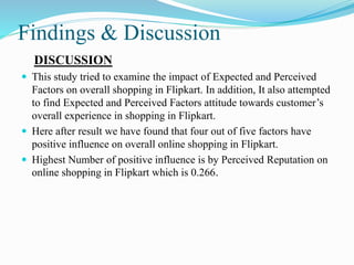 Findings & Discussion
DISCUSSION
 This study tried to examine the impact of Expected and Perceived
Factors on overall shopping in Flipkart. In addition, It also attempted
to find Expected and Perceived Factors attitude towards customer’s
overall experience in shopping in Flipkart.
 Here after result we have found that four out of five factors have
positive influence on overall online shopping in Flipkart.
 Highest Number of positive influence is by Perceived Reputation on
online shopping in Flipkart which is 0.266.
 