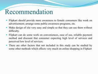 Recommendation
 Flipkart should provide more awareness to female consumers like work on
advertisement; arrange some public awareness programs, etc.
 Make design of site very easy and simple so that they can use them without
difficulty.
 Flipkart can do some work on conveniences, ease of use, reliable payment
method and discount that consumer expecting high level of services and
perceived low level of services.
 There are other factors that not included in this study can be studied by
some other methods which effects very much on online shopping in Flipkart
 