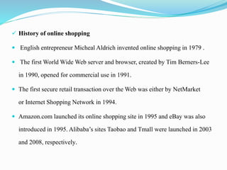  History of online shopping
 English entrepreneur Micheal Aldrich invented online shopping in 1979 .
 The first World Wide Web server and browser, created by Tim Berners-Lee
in 1990, opened for commercial use in 1991.
 The first secure retail transaction over the Web was either by NetMarket
or Internet Shopping Network in 1994.
 Amazon.com launched its online shopping site in 1995 and eBay was also
introduced in 1995. Alibaba’s sites Taobao and Tmall were launched in 2003
and 2008, respectively.
 