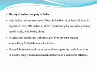  History of online shopping in India
 India had an internet user base of about 354 million as of June 2015 and is
expected to cross 500 million in 2016. Despite being the second-largest user
base in world, only behind china.
 In India, cash on delivery is the most preferred payment method,
accumulating 75% of the e-retail activities.
 Demand for international consumer products is growing much faster than
in-country supply from authorized distributors and e-commerce offerings
 