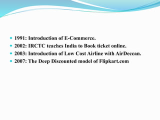  1991: Introduction of E-Commerce.
 2002: IRCTC teaches India to Book ticket online.
 2003: Introduction of Low Cost Airline with AirDeccan.
 2007: The Deep Discounted model of Flipkart.com
 