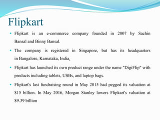 Flipkart
 Flipkart is an e-commerce company founded in 2007 by Sachin
Bansal and Binny Bansal.
 The company is registered in Singapore, but has its headquarters
in Bangalore, Karnataka, India.
 Flipkart has launched its own product range under the name "DigiFlip" with
products including tablets, USBs, and laptop bags.
 Flipkart's last fundraising round in May 2015 had pegged its valuation at
$15 billion. In May 2016, Morgan Stanley lowers Flipkart's valuation at
$9.39 billion
 