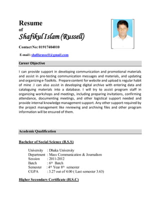 Resume
of
ShafikulIslam (Russell)
ContactNo: 01917404010
E-mail: shafikrussell@gmail.com
Career Objective
I can provide support in developing communication and promotional materials
and assist in pre-testing communication messages and materials, and updating
and organizing e-Toolkits. Preparecontent for website and upload is regular habit
of mine .I can also assist in developing digital archive with entering data and
cataloguing materials into a database. I will try to assist program staff in
organizing workshops and meetings, including preparing invitations, confirming
attendance, documenting meetings, and other logistical support needed and
provide internal knowledge management support. Any other support required by
the project management like reviewing and archiving files and other program
information will be ensured of them.
Academic Qualification
Bachelor of Social Science (B.S.S)
University : Dhaka University
Department : Mass Communication & Journalism
Session : 2011-2012
Batch : 6th Batch
Semester : 4th Year 8th semester
CGPA : 3.27 out of 4.00 ( Last semester 3.63)
Higher Secondary Certificate (H.S.C)
 