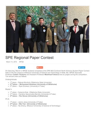 Tweet Share
SPE Regional Paper Contest
 March 15, 2016    MPGE
On Saturday, March 5, MPGE students competed at the SPE Mid­Continent North America Student Paper Contest
held on the the campus of Missouri University of Science and Technology in Rolla, Mo. MPGE Associate
Professor Catalin Teodoriu and Assistant Professor Mashhad Fahesserved as judges during the competition.
The winners were as follows:
Undergraduate
1  place – Dakota Murdock (Oklahoma State University)
2  place –  Mohammed Alsalman (University of Oklahoma)
3  place –  Ryan Erickson (University of Tulsa)
Master’s
1  place – Subarna Kole  (Oklahoma State University)
2  place – Carolina Vasconcelos Barreto (University of Tulsa)
3  place – Tito Henao (University of Oklahoma)
Ph.D.
1  place – Jiamin Jiang (University of Tulsa)
2  place – Wei Tian  (University of Oklahoma)
3  place – Na Zhang  (Missouri University of Science & Technology)
st
nd
rd
st
nd
rd
st
nd
rd
 