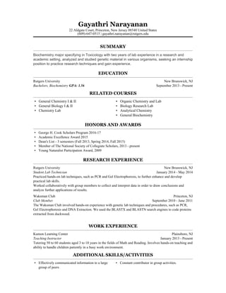 Gayathri Narayanan
22 Aldgate Court, Princeton, New Jersey 08540 United States
(609)-647-0515 | gayathri.narayanan@rutgers.edu
SUMMARY
Biochemistry major specifying in Toxicology with two years of lab experience in a research and
academic setting, analyzed and studied genetic material in various organisms, seeking an internship
position to practice research techniques and gain experience.
EDUCATION
Rutgers University New Brunswick, NJ
Bachelors, Biochemistry GPA: 3.56 September 2013 - Present
RELATED COURSES
▪ General Chemistry I & II
▪ General Biology I & II
▪ Chemistry Lab
▪ Organic Chemistry and Lab
▪ Biology Research Lab
▪ Analytical Chemistry
▪ General Biochemistry
HONORS AND AWARDS
▪ George H. Cook Scholars Program 2016-17
▪ Academic Excellence Award 2015
▪ Dean's List - 3 semesters (Fall 2013, Spring 2014, Fall 2015)
▪ Member of The National Society of Collegiate Scholars, 2013 - present
▪ Young Naturalist Participation Award, 2009
RESEARCH EXPERIENCE
Rutgers University New Brunswick, NJ
Student Lab Technician January 2014 - May 2014
Practiced hands-on lab techniques, such as PCR and Gel Electrophoresis, to further enhance and develop
practical lab skills.
Worked collaboratively with group members to collect and interpret data in order to draw conclusions and
analyze further applications of results.
Waksman Club Princeton, NJ
Club Member September 2010 - June 2011
The Waksman Club involved hands-on experience with genetic lab techniques and procedures, such as PCR,
Gel Electrophoresis and DNA Extraction. We used the BLASTX and BLASTN search engines to code proteins
extracted from duckweed.
WORK EXPERIENCE
Kumon Learning Center Plainsboro, NJ
Teaching Instructor January 2013 - Present
Tutoring 50 to 60 students aged 3 to 18 years in the fields of Math and Reading. Involves hands-on teaching and
ability to handle children patiently in a busy work environment.
ADDITIONAL SKILLS/ACTIVITIES
▪ Effectively communicated information to a large
group of peers
▪ Constant contributor in group activities.
 