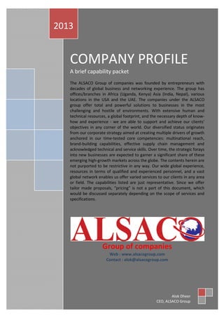 COMPANY PROFILE
A brief capability packet
The ALSACO Group of companies was founded by entrepreneurs with
decades of global business and networking experience. The group has
offices/branches in Africa (Uganda, Kenya) Asia (India, Nepal), various
locations in the USA and the UAE. The companies under the ALSACO
group offer total and powerful solutions to businesses in the most
challenging and hostile of environments. With extensive human and
technical resources, a global footprint, and the necessary depth of know-
how and experience - we are able to support and achieve our clients'
objectives in any corner of the world. Our diversified status originates
from our corporate strategy aimed at creating multiple drivers of growth
anchored in our time-tested core competencies: multinational reach,
brand-building capabilities, effective supply chain management and
acknowledged technical and service skills. Over time, the strategic forays
into new businesses are expected to garner a significant share of these
emerging high-growth markets across the globe. The contents herein are
not purported to be restrictive in any way. Our wide global experience,
resources in terms of qualified and experienced personnel, and a vast
global network enables us offer varied services to our clients in any area
or field. The capabilities listed are just representative. Since we offer
tailor made proposals, “pricing” is not a part of this document, which
would be discussed separately depending on the scope of services and
specifications.
Group of companies
Web : www.alsacogroup.com
Contact : alok@alsacogroup.com
2013
Alok Dheer
CEO, ALSACO Group
 