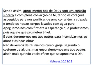 Sendo assim, aproximemo-nos de Deus com um coração
sincero e com plena convicção de fé, tendo os corações
aspergidos para nos purificar de uma consciência culpada
e tendo os nossos corpos lavados com água pura.
Apeguemo-nos com firmeza à esperança que professamos,
pois aquele que prometeu é fiel.
E consideremo-nos uns aos outros para incentivar-nos ao
amor e às boas obras.
Não deixemos de reunir-nos como igreja, segundo o
costume de alguns, mas encorajemo-nos uns aos outros,
ainda mais quando vocês vêem que se aproxima o Dia.
Hebreus 10:22-25
 