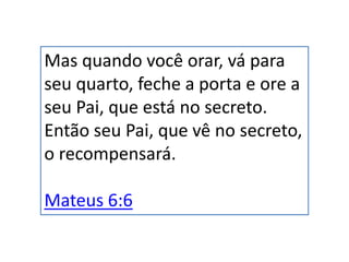 Mas quando você orar, vá para
seu quarto, feche a porta e ore a
seu Pai, que está no secreto.
Então seu Pai, que vê no secreto,
o recompensará.
Mateus 6:6
 