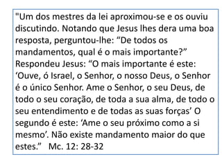 "Um dos mestres da lei aproximou-se e os ouviu
discutindo. Notando que Jesus lhes dera uma boa
resposta, perguntou-lhe: “De todos os
mandamentos, qual é o mais importante?”
Respondeu Jesus: “O mais importante é este:
‘Ouve, ó Israel, o Senhor, o nosso Deus, o Senhor
é o único Senhor. Ame o Senhor, o seu Deus, de
todo o seu coração, de toda a sua alma, de todo o
seu entendimento e de todas as suas forças’ O
segundo é este: ‘Ame o seu próximo como a si
mesmo’. Não existe mandamento maior do que
estes.” Mc. 12: 28-32
 
