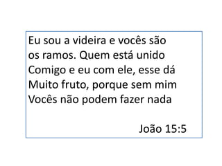 Eu sou a videira e vocês são
os ramos. Quem está unido
Comigo e eu com ele, esse dá
Muito fruto, porque sem mim
Vocês não podem fazer nada
João 15:5
 