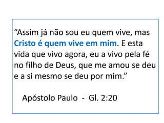 “Assim já não sou eu quem vive, mas
Cristo é quem vive em mim. E esta
vida que vivo agora, eu a vivo pela fé
no filho de Deus, que me amou se deu
e a si mesmo se deu por mim.”
Apóstolo Paulo - Gl. 2:20
 