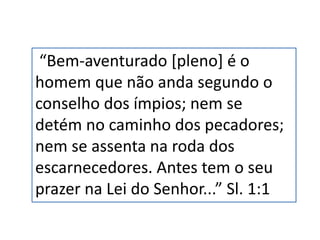 “Bem-aventurado [pleno] é o
homem que não anda segundo o
conselho dos ímpios; nem se
detém no caminho dos pecadores;
nem se assenta na roda dos
escarnecedores. Antes tem o seu
prazer na Lei do Senhor...” Sl. 1:1
 