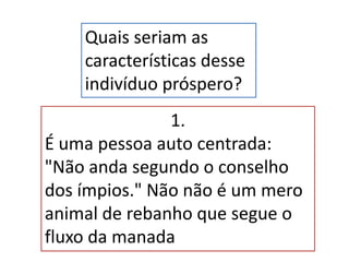 Quais seriam as
características desse
indivíduo próspero?
1.
É uma pessoa auto centrada:
"Não anda segundo o conselho
dos ímpios." Não não é um mero
animal de rebanho que segue o
fluxo da manada
 