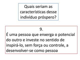 Quais seriam as
características desse
indivíduo próspero?
9.
É uma pessoa que enxerga o potencial
do outro e investe no sentido de
inspirá-lo, sem força ou controle, a
desenvolver-se como pessoa
 