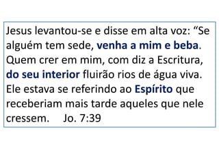 Jesus levantou-se e disse em alta voz: “Se
alguém tem sede, venha a mim e beba.
Quem crer em mim, com diz a Escritura,
do seu interior fluirão rios de água viva.
Ele estava se referindo ao Espírito que
receberiam mais tarde aqueles que nele
cressem. Jo. 7:39
 