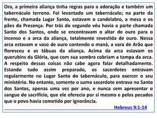 Ora, a primeira aliança tinha regras para a adoração e também um
tabernáculo terreno. Foi levantado um tabernáculo; na parte da
frente, chamada Lugar Santo, estavam o candelabro, a mesa e os
pães da Presença. Por trás do segundo véu havia a parte chamada
Santo dos Santos, onde se encontravam o altar de ouro para o
incenso e a arca da aliança, totalmente revestida de ouro. Nessa
arca estavam o vaso de ouro contendo o maná, a vara de Arão que
floresceu e as tábuas da aliança. Acima da arca estavam os
querubins da Glória, que com sua sombra cobriam a tampa da arca.
A respeito dessas coisas não cabe agora falar detalhadamente.
Estando tudo assim preparado, os sacerdotes entravam
regularmente no Lugar Santo do tabernáculo, para exercer o seu
ministério. No entanto, somente o sumo sacerdote entrava no Santo
dos Santos, apenas uma vez por ano, e nunca sem apresentar o
sangue do sacrifício, que ele oferecia por si mesmo e pelos pecados
que o povo havia cometido por ignorância.
Hebreus 9:1-14
 