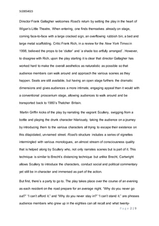 St20054023
P a g e 2 | 9
Director Frank Gallagher welcomes Road’s return by setting the play in the heart of
Wigan’s Little Theatre. When entering, one finds themselves already on stage,
coming face-to-face with a large cracked sign, an overflowing rubbish bin, a bed and
large metal scaffolding. Critic Frank Rich, in a review for the New York Times in
1998, believed the props to be ‘clutter’ and ‘a shade too artfully arranged’. However,
to disagree with Rich, upon the play starting it is clear that director Gallagher has
worked hard to make the overall aesthetics as naturalistic as possible so that
audience members can walk around and approach the various scenes as they
happen. Seats are still available, but having an open stage furthers the dramatic
dimensions and gives audiences a more intimate, engaging appeal than it would with
a conventional proscenium stage, allowing audiences to walk around and be
transported back to 1980’s Thatcher Britain.
Martin Griffin kicks of the play by narrating the vagrant Scullery, swigging from a
bottle and playing the drunk character hilariously, taking the audience on a journey
by introducing them to the various characters all trying to escape their existence on
this dilapidated, un-named street. Road’s structure includes a series of vignettes
intermingled with various monologues, an almost stream of consciousness quality
that is helped along by Scullery who, not only narrates scenes but is part of it. This
technique is similar to Brecht’s distancing technique but unlike Brecht, Cartwright
allows Scullery to introduce the characters, conduct social and political commentary
yet still be in character and immersed as part of the action.
But first, there’s a party to go to. The play takes place over the course of an evening
as each resident on the road prepare for an average night. “Why do you never go
out?” “I can’t afford it.” and “Why do you never stay in?” “I can’t stand it.” are phrases
audience members who grew up in the eighties can all recall and what twenty-
 