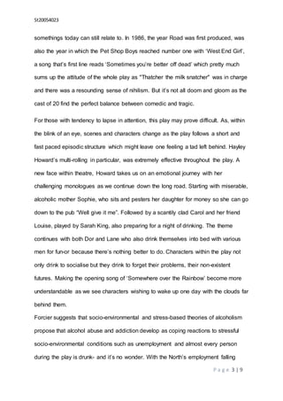 St20054023
P a g e 3 | 9
somethings today can still relate to. In 1986, the year Road was first produced, was
also the year in which the Pet Shop Boys reached number one with ‘West End Girl’,
a song that’s first line reads ‘Sometimes you’re better off dead’ which pretty much
sums up the attitude of the whole play as "Thatcher the milk snatcher" was in charge
and there was a resounding sense of nihilism. But it’s not all doom and gloom as the
cast of 20 find the perfect balance between comedic and tragic.
For those with tendency to lapse in attention, this play may prove difficult. As, within
the blink of an eye, scenes and characters change as the play follows a short and
fast paced episodic structure which might leave one feeling a tad left behind. Hayley
Howard’s multi-rolling in particular, was extremely effective throughout the play. A
new face within theatre, Howard takes us on an emotional journey with her
challenging monologues as we continue down the long road. Starting with miserable,
alcoholic mother Sophie, who sits and pesters her daughter for money so she can go
down to the pub “Well give it me”. Followed by a scantily clad Carol and her friend
Louise, played by Sarah King, also preparing for a night of drinking. The theme
continues with both Dor and Lane who also drink themselves into bed with various
men for fun-or because there’s nothing better to do. Characters within the play not
only drink to socialise but they drink to forget their problems, their non-existent
futures. Making the opening song of ‘Somewhere over the Rainbow’ become more
understandable as we see characters wishing to wake up one day with the clouds far
behind them.
Forcier suggests that socio-environmental and stress-based theories of alcoholism
propose that alcohol abuse and addiction develop as coping reactions to stressful
socio-environmental conditions such as unemployment and almost every person
during the play is drunk- and it’s no wonder. With the North’s employment falling
 