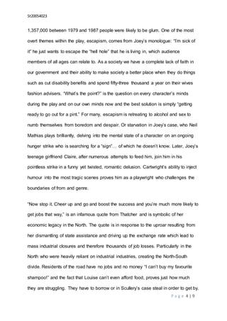 St20054023
P a g e 4 | 9
1,357,000 between 1979 and 1987 people were likely to be glum. One of the most
overt themes within the play, escapism, comes from Joey’s monologue: “I’m sick of
it” he just wants to escape the “hell hole” that he is living in, which audience
members of all ages can relate to. As a society we have a complete lack of faith in
our government and their ability to make society a better place when they do things
such as cut disability benefits and spend fifty-three thousand a year on their wives
fashion advisers. “What’s the point?” is the question on every character’s minds
during the play and on our own minds now and the best solution is simply “getting
ready to go out for a pint.” For many, escapism is retreating to alcohol and sex to
numb themselves from boredom and despair. Or starvation in Joey’s case, who Neil
Mathias plays brilliantly, delving into the mental state of a character on an ongoing
hunger strike who is searching for a “sign”… of which he doesn’t know. Later, Joey’s
teenage girlfriend Claire, after numerous attempts to feed him, join him in his
pointless strike in a funny yet twisted, romantic delusion. Cartwright’s ability to inject
humour into the most tragic scenes proves him as a playwright who challenges the
boundaries of from and genre.
“Now stop it. Cheer up and go and boost the success and you’re much more likely to
get jobs that way,” is an infamous quote from Thatcher and is symbolic of her
economic legacy in the North. The quote is in response to the uproar resulting from
her dismantling of state assistance and driving up the exchange rate which lead to
mass industrial closures and therefore thousands of job losses. Particularly in the
North who were heavily reliant on industrial industries, creating the North-South
divide. Residents of the road have no jobs and no money “I can’t buy my favourite
shampoo!” and the fact that Louise can’t even afford food, proves just how much
they are struggling. They have to borrow or in Scullery’s case steal in order to get by.
 
