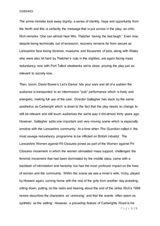 St20054023
P a g e 5 | 9
The prime minister took away dignity, a sense of identity, hope and opportunity from
the North and this is certainly the message that is put across in the play- as critic
Rich remarks ‘One can almost hear Mrs. Thatcher having the last laugh.’ Even now,
despite being technically out of recession, recovery remains far from secure as
Lancashire face losing libraries, museums and thousands of jobs, along with Wales
who were also hit hard by Thatcher’s cuts in the eighties, are again facing mass
redundancy now with Port Talbot steelworks set to close, proving the play just as
relevant to society now.
Then, boom. David Bowie’s ‘Let’s Dance’ hits your ears and all of a sudden the
audience is transported to an intermission ''pub'' performance which is lively and
energetic, making full use of the cast. Director Gallagher has stuck by the same
aesthetics as Cartwright which is down to the fact that the play needs no change to
still be relevant and still touch audiences the same way it did almost thirty years ago.
However, Gallagher adds one important and very moving scene which is especially
emotive with the Lancashire community. At a time when The Guardian called it ‘the
most savage redundancy programme to be inflicted on British industry'. The
Lancashire Women against Pit Closures joined as part of the Women against Pit
Closures movement in which the women stimulated mass support, challenged the
feminist movement that had been dominated by the middle class, came with a
backlash of intimidation and hardship but had the most profound impact on the lives
of women and the community. Within the scene we see a miner’s wife, Vicky, played
by Howard again, coming home with the rest of the girls from another day picketing,
sitting down, putting on the radio and hearing about the end of the strike. Rich’s 1998
review describes the characters as ‘unmoving’ and that the events ‘often seem as
synthetic as the setting’. However, a prevailing feature of Cartwrights Road is his
 