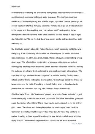 St20054023
P a g e 6 | 9
commitment to conveying the lives of the downgraded and disenfranchised through a
combination of poetry and colloquial gutter language. This is shown in various
scenes such as the despairing wife Valerie, played by Lauren Guthrie, (although her
accent wears off after five minutes) she rants: “What a life. I get up, feed every baby
in the house, and do everything else I can without cash” while waiting for her
unemployed husband to come home drunk with his ”fat hard hands in bed at night”
she hates him but “It’s not his fault there’s no work.” so she just has to grit her teeth
and carry on.
But it is Curt’s speech, played by Robert Rodgers, which especially highlights what
everybody in the community thinks about the road they live on “God it stinks this
road. Staleness, rot, stink, sex, drink, blood. There’s always been something wrong
down here.” The effect of this combination of language side-steps any cultural
stereotyping, allowing actors to absorb further into their characters identities, moving
the audience on a higher level and creating an overall community atmosphere. “The
town like the sign has been broken for years.” is a simile used by Scullery which
reflects another theme in the play: disintegration. “Everything’s soiled you know, our
house me mum, the bath”. Everything is literally falling apart in this play due to
poverty but the characters can only joke “Where’s finery? Fucked off!”
Otis Reading’s ‘Try a Little Tenderness’ plays in what critic Clarke states is ‘longest
scene of the play’ in which Eddie, Carol, Louise and Bink drink themselves giddy and
purge themselves of emotions “I have never spoke such a speech in my life and I’m
glad I have’. The character’s in the play realise the hand they’ve been dealt life
“somehow a somehow might escape.” They know that, for now, they just have to
endure it and try to have a good time along the way. Which is what we’re all doing
really, isn’t it? The economic depression and low morale felt within Road still
 