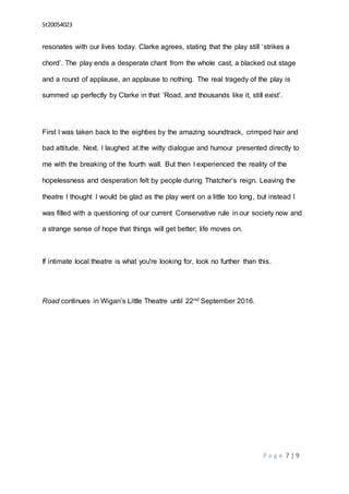 St20054023
P a g e 7 | 9
resonates with our lives today. Clarke agrees, stating that the play still ‘strikes a
chord’. The play ends a desperate chant from the whole cast, a blacked out stage
and a round of applause, an applause to nothing. The real tragedy of the play is
summed up perfectly by Clarke in that ‘Road, and thousands like it, still exist’.
First I was taken back to the eighties by the amazing soundtrack, crimped hair and
bad attitude. Next, I laughed at the witty dialogue and humour presented directly to
me with the breaking of the fourth wall. But then I experienced the reality of the
hopelessness and desperation felt by people during Thatcher’s reign. Leaving the
theatre I thought I would be glad as the play went on a little too long, but instead I
was filled with a questioning of our current Conservative rule in our society now and
a strange sense of hope that things will get better; life moves on.
If intimate local theatre is what you're looking for, look no further than this.
Road continues in Wigan’s Little Theatre until 22nd September 2016.
 