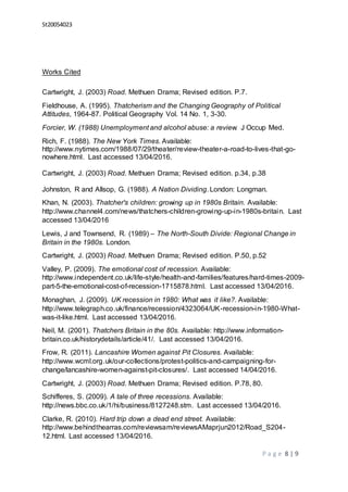 St20054023
P a g e 8 | 9
Works Cited
Cartwright, J. (2003) Road. Methuen Drama; Revised edition. P.7.
Fieldhouse, A. (1995). Thatcherism and the Changing Geography of Political
Attitudes, 1964-87. Political Geography Vol. 14 No. 1, 3-30.
Forcier, W. (1988) Unemployment and alcohol abuse: a review. J Occup Med.
Rich, F. (1988). The New York Times. Available:
http://www.nytimes.com/1988/07/29/theater/review-theater-a-road-to-lives-that-go-
nowhere.html. Last accessed 13/04/2016.
Cartwright, J. (2003) Road. Methuen Drama; Revised edition. p.34, p.38
Johnston, R and Allsop, G. (1988). A Nation Dividing. London: Longman.
Khan, N. (2003). Thatcher's children: growing up in 1980s Britain. Available:
http://www.channel4.com/news/thatchers-children-growing-up-in-1980s-britain. Last
accessed 13/04/2016
Lewis, J and Townsend, R. (1989) – The North-South Divide: Regional Change in
Britain in the 1980s. London.
Cartwright, J. (2003) Road. Methuen Drama; Revised edition. P.50, p.52
Valley, P. (2009). The emotional cost of recession. Available:
http://www.independent.co.uk/life-style/health-and-families/features/hard-times-2009-
part-5-the-emotional-cost-of-recession-1715878.html. Last accessed 13/04/2016.
Monaghan, J. (2009). UK recession in 1980: What was it like?. Available:
http://www.telegraph.co.uk/finance/recession/4323064/UK-recession-in-1980-What-
was-it-like.html. Last accessed 13/04/2016.
Neil, M. (2001). Thatchers Britain in the 80s. Available: http://www.information-
britain.co.uk/historydetails/article/41/. Last accessed 13/04/2016.
Frow, R. (2011). Lancashire Women against Pit Closures. Available:
http://www.wcml.org.uk/our-collections/protest-politics-and-campaigning-for-
change/lancashire-women-against-pit-closures/. Last accessed 14/04/2016.
Cartwright, J. (2003) Road. Methuen Drama; Revised edition. P.78, 80.
Schifferes, S. (2009). A tale of three recessions. Available:
http://news.bbc.co.uk/1/hi/business/8127248.stm. Last accessed 13/04/2016.
Clarke, R. (2010). Hard trip down a dead end street. Available:
http://www.behindthearras.com/reviewsam/reviewsAMaprjun2012/Road_S204-
12.html. Last accessed 13/04/2016.
 